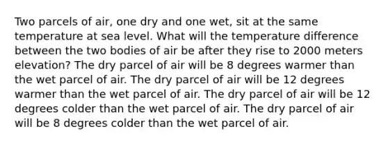 Two parcels of air, one dry and one wet, sit at the same temperature at sea level. What will the temperature difference between the two bodies of air be after they rise to 2000 meters elevation? The dry parcel of air will be 8 degrees warmer than the wet parcel of air. The dry parcel of air will be 12 degrees warmer than the wet parcel of air. The dry parcel of air will be 12 degrees colder than the wet parcel of air. The dry parcel of air will be 8 degrees colder than the wet parcel of air.