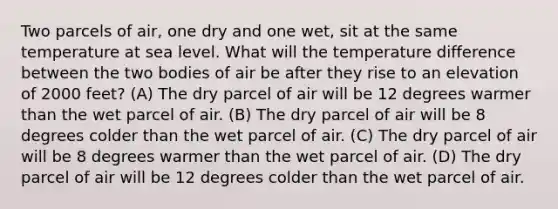 Two parcels of air, one dry and one wet, sit at the same temperature at sea level. What will the temperature difference between the two bodies of air be after they rise to an elevation of 2000 feet? (A) The dry parcel of air will be 12 degrees warmer than the wet parcel of air. (B) The dry parcel of air will be 8 degrees colder than the wet parcel of air. (C) The dry parcel of air will be 8 degrees warmer than the wet parcel of air. (D) The dry parcel of air will be 12 degrees colder than the wet parcel of air.