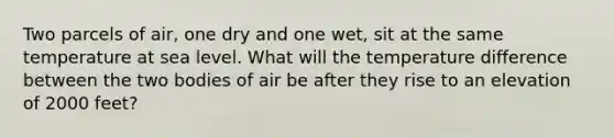 Two parcels of air, one dry and one wet, sit at the same temperature at sea level. What will the temperature difference between the two bodies of air be after they rise to an elevation of 2000 feet?