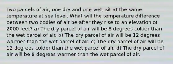 Two parcels of air, one dry and one wet, sit at the same temperature at sea level. What will the temperature difference between two bodies of air be after they rise to an elevation of 2000 feet? a) The dry parcel of air will be 8 degrees colder than the wet parcel of air. b) The dry parcel of air will be 12 degrees warmer than the wet parcel of air. c) The dry parcel of air will be 12 degrees colder than the wet parcel of air. d) The dry parcel of air will be 8 degrees warmer than the wet parcel of air.