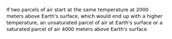 If two parcels of air start at the same temperature at 2000 meters above Earth's surface, which would end up with a higher temperature, an unsaturated parcel of air at Earth's surface or a saturated parcel of air 4000 meters above Earth's surface