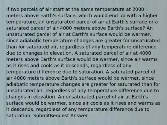 If two parcels of air start at the same temperature at 2000 meters above Earth's surface, which would end up with a higher temperature, an unsaturated parcel of air at Earth's surface or a saturated parcel of air 4000 meters above Earth's surface? An unsaturated parcel of air at Earth's surface would be warmer, since adiabatic temperature changes are greater for unsaturated than for saturated air, regardless of any temperature difference due to changes in elevation. A saturated parcel of air at 4000 meters above Earth's surface would be warmer, since air warms as it rises and cools as it descends, regardless of any temperature difference due to saturation. A saturated parcel of air 4000 meters above Earth's surface would be warmer, since adiabatic temperature changes are greater for saturated than for unsaturated air, regardless of any temperature difference due to changes in elevation. An unsaturated parcel of air at Earth's surface would be warmer, since air cools as it rises and warms as it descends, regardless of any temperature difference due to saturation. SubmitRequest Answer