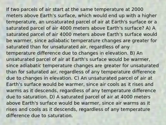 If two parcels of air start at the same temperature at 2000 meters above Earth's surface, which would end up with a higher temperature, an unsaturated parcel of air at Earth's surface or a saturated parcel of air 4000 meters above Earth's surface? A) A saturated parcel of air 4000 meters above Earth's surface would be warmer, since adiabatic temperature changes are greater for saturated than for unsaturated air, regardless of any temperature difference due to changes in elevation. B) An unsaturated parcel of air at Earth's surface would be warmer, since adiabatic temperature changes are greater for unsaturated than for saturated air, regardless of any temperature difference due to changes in elevation. C) An unsaturated parcel of air at Earth's surface would be warmer, since air cools as it rises and warms as it descends, regardless of any temperature difference due to saturation. D) A saturated parcel of air at 4000 meters above Earth's surface would be warmer, since air warms as it rises and cools as it descends, regardless of any temperature difference due to saturation.