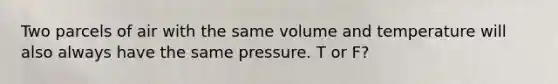 Two parcels of air with the same volume and temperature will also always have the same pressure. T or F?