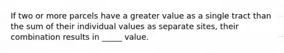 If two or more parcels have a greater value as a single tract than the sum of their individual values as separate sites, their combination results in _____ value.