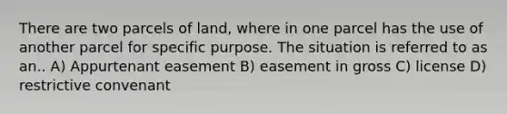 There are two parcels of land, where in one parcel has the use of another parcel for specific purpose. The situation is referred to as an.. A) Appurtenant easement B) easement in gross C) license D) restrictive convenant