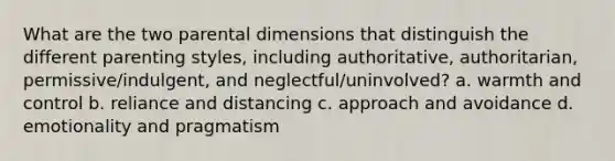 What are the two parental dimensions that distinguish the different parenting styles, including authoritative, authoritarian, permissive/indulgent, and neglectful/uninvolved? a. warmth and control b. reliance and distancing c. approach and avoidance d. emotionality and pragmatism