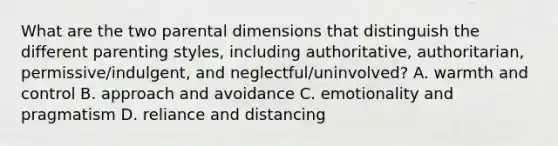 What are the two parental dimensions that distinguish the different parenting styles, including authoritative, authoritarian, permissive/indulgent, and neglectful/uninvolved? A. warmth and control B. approach and avoidance C. emotionality and pragmatism D. reliance and distancing