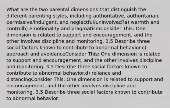 What are the two parental dimensions that distinguish the different parenting styles, including authoritative, authoritarian, permissive/indulgent, and neglectful/uninvolved?a) warmth and controlb) emotionality and pragmatismConsider This: One dimension is related to support and encouragement, and the other involves discipline and monitoring. 3.5 Describe three social factors known to contribute to abnormal behavior.c) approach and avoidanceConsider This: One dimension is related to support and encouragement, and the other involves discipline and monitoring. 3.5 Describe three social factors known to contribute to abnormal behavior.d) reliance and distancingConsider This: One dimension is related to support and encouragement, and the other involves discipline and monitoring. 3.5 Describe three social factors known to contribute to abnormal behavior.