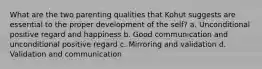 What are the two parenting qualities that Kohut suggests are essential to the proper development of the self? a. Unconditional positive regard and happiness b. Good communication and unconditional positive regard c. Mirroring and validation d. Validation and communication