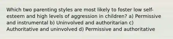 Which two parenting styles are most likely to foster low self-esteem and high levels of aggression in children? a) Permissive and instrumental b) Uninvolved and authoritarian c) Authoritative and uninvolved d) Permissive and authoritative