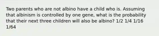 Two parents who are not albino have a child who is. Assuming that albinism is controlled by one gene, what is the probability that their next three children will also be albino? 1/2 1/4 1/16 1/64