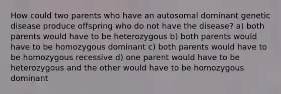 How could two parents who have an autosomal dominant genetic disease produce offspring who do not have the disease? a) both parents would have to be heterozygous b) both parents would have to be homozygous dominant c) both parents would have to be homozygous recessive d) one parent would have to be heterozygous and the other would have to be homozygous dominant