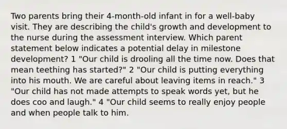 Two parents bring their 4-month-old infant in for a well-baby visit. They are describing the child's growth and development to the nurse during the assessment interview. Which parent statement below indicates a potential delay in milestone development? 1 "Our child is drooling all the time now. Does that mean teething has started?" 2 "Our child is putting everything into his mouth. We are careful about leaving items in reach." 3 "Our child has not made attempts to speak words yet, but he does coo and laugh." 4 "Our child seems to really enjoy people and when people talk to him.