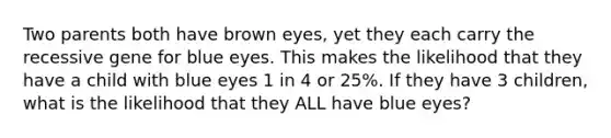 Two parents both have brown eyes, yet they each carry the recessive gene for blue eyes. This makes the likelihood that they have a child with blue eyes 1 in 4 or 25%. If they have 3 children, what is the likelihood that they ALL have blue eyes?