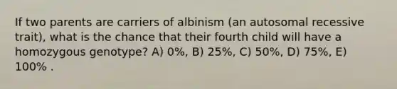 If two parents are carriers of albinism (an autosomal recessive trait), what is the chance that their fourth child will have a homozygous genotype? A) 0%, B) 25%, C) 50%, D) 75%, E) 100% .