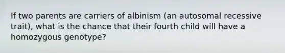 If two parents are carriers of albinism (an autosomal recessive trait), what is the chance that their fourth child will have a homozygous genotype?