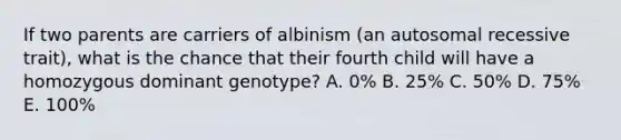 If two parents are carriers of albinism (an autosomal recessive trait), what is the chance that their fourth child will have a homozygous dominant genotype? A. 0% B. 25% C. 50% D. 75% E. 100%