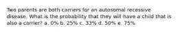 Two parents are both carriers for an autosomal recessive disease. What is the probability that they will have a child that is also a carrier? a. 0% b. 25% c. 33% d. 50% e. 75%
