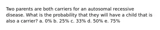 Two parents are both carriers for an autosomal recessive disease. What is the probability that they will have a child that is also a carrier? a. 0% b. 25% c. 33% d. 50% e. 75%