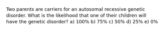 Two parents are carriers for an autosomal recessive genetic disorder. What is the likelihood that one of their children will have the genetic disorder? a) 100% b) 75% c) 50% d) 25% e) 0%