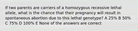 If two parents are carriers of a homozygous recessive lethal allele, what is the chance that their pregnancy will result in spontaneous abortion due to this lethal genotype? A 25% B 50% C 75% D 100% E None of the answers are correct