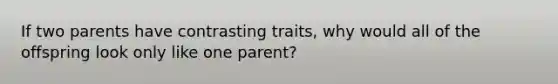 If two parents have contrasting traits, why would all of the offspring look only like one parent?