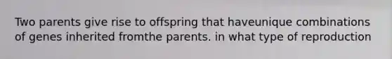 Two parents give rise to offspring that haveunique combinations of genes inherited fromthe parents. in what type of reproduction