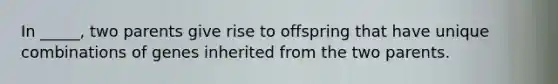 In _____, two parents give rise to offspring that have unique combinations of genes inherited from the two parents.