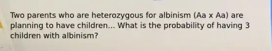 Two parents who are heterozygous for albinism (Aa x Aa) are planning to have children... What is the probability of having 3 children with albinism?