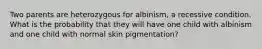 Two parents are heterozygous for albinism, a recessive condition. What is the probability that they will have one child with albinism and one child with normal skin pigmentation?