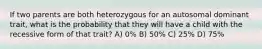 If two parents are both heterozygous for an autosomal dominant trait, what is the probability that they will have a child with the recessive form of that trait? A) 0% B) 50% C) 25% D) 75%