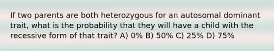 If two parents are both heterozygous for an autosomal dominant trait, what is the probability that they will have a child with the recessive form of that trait? A) 0% B) 50% C) 25% D) 75%