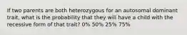 If two parents are both heterozygous for an autosomal dominant trait, what is the probability that they will have a child with the recessive form of that trait? 0% 50% 25% 75%