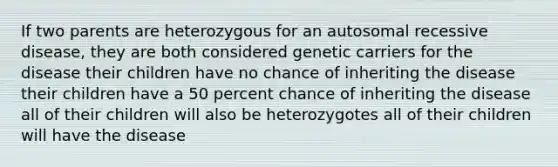 If two parents are heterozygous for an autosomal recessive disease, they are both considered genetic carriers for the disease their children have no chance of inheriting the disease their children have a 50 percent chance of inheriting the disease all of their children will also be heterozygotes all of their children will have the disease