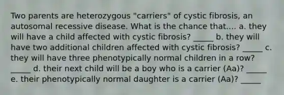 Two parents are heterozygous "carriers" of cystic fibrosis, an autosomal recessive disease. What is the chance that.... a. they will have a child affected with cystic fibrosis? _____ b. they will have two additional children affected with cystic fibrosis? _____ c. they will have three phenotypically normal children in a row?_____ d. their next child will be a boy who is a carrier (Aa)? _____ e. their phenotypically normal daughter is a carrier (Aa)? _____