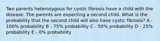 Two parents heterozygous for cystic fibrosis have a child with the disease. The parents are expecting a second child. What is the probability that the second child will also have cystic fibrosis? A - 100% probability B - 75% probability C - 50% probability D - 25% probability E - 0% probability