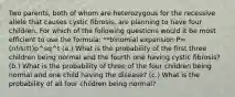 Two parents, both of whom are heterozygous for the recessive allele that causes cystic fibrosis, are planning to have four children. For which of the following questions would it be most efficient to use the formula: **binomial expansion P= (n!/s!t!)p^sq^t (a.) What is the probability of the first three children being normal and the fourth one having cystic fibrosis? (b.) What is the probability of three of the four children being normal and one child having the disease? (c.) What is the probability of all four children being normal?