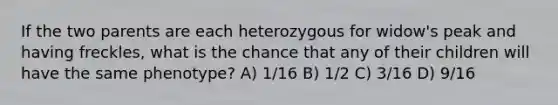 If the two parents are each heterozygous for widow's peak and having freckles, what is the chance that any of their children will have the same phenotype? A) 1/16 B) 1/2 C) 3/16 D) 9/16