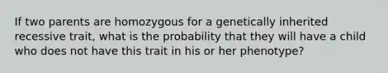 If two parents are homozygous for a genetically inherited recessive trait, what is the probability that they will have a child who does not have this trait in his or her phenotype?