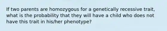 If two parents are homozygous for a genetically recessive trait, what is the probability that they will have a child who does not have this trait in his/her phenotype?