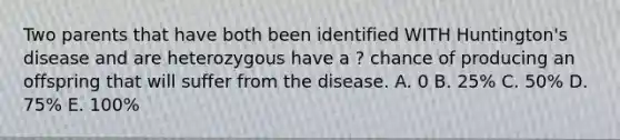 Two parents that have both been identified WITH Huntington's disease and are heterozygous have a ? chance of producing an offspring that will suffer from the disease. A. 0 B. 25% C. 50% D. 75% E. 100%