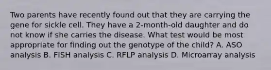 Two parents have recently found out that they are carrying the gene for sickle cell. They have a 2-month-old daughter and do not know if she carries the disease. What test would be most appropriate for finding out the genotype of the child? A. ASO analysis B. FISH analysis C. RFLP analysis D. Microarray analysis