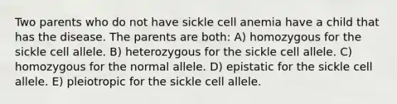 Two parents who do not have sickle cell anemia have a child that has the disease. The parents are both: A) homozygous for the sickle cell allele. B) heterozygous for the sickle cell allele. C) homozygous for the normal allele. D) epistatic for the sickle cell allele. E) pleiotropic for the sickle cell allele.