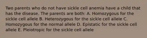 Two parents who do not have sickle cell anemia have a child that has the disease. The parents are both: A. Homozygous for the sickle cell allele B. Heterozygous for the sickle cell allele C. Homozygous for the normal allele D. Epistatic for the sickle cell allele E. Pleiotropic for the sickle cell allele