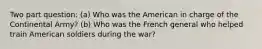 Two part question: (a) Who was the American in charge of the Continental Army? (b) Who was the French general who helped train American soldiers during the war?