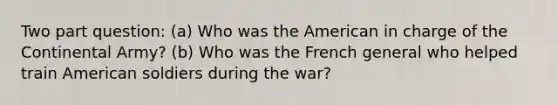 Two part question: (a) Who was the American in charge of the Continental Army? (b) Who was the French general who helped train American soldiers during the war?