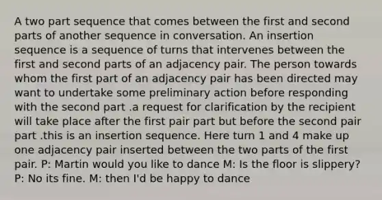 A two part sequence that comes between the first and second parts of another sequence in conversation. An insertion sequence is a sequence of turns that intervenes between the first and second parts of an adjacency pair. The person towards whom the first part of an adjacency pair has been directed may want to undertake some preliminary action before responding with the second part .a request for clarification by the recipient will take place after the first pair part but before the second pair part .this is an insertion sequence. Here turn 1 and 4 make up one adjacency pair inserted between the two parts of the first pair. P: Martin would you like to dance M: Is the floor is slippery? P: No its fine. M: then I'd be happy to dance