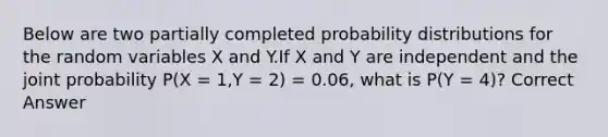 Below are two partially completed probability distributions for the random variables X and Y.If X and Y are independent and the joint probability P(X = 1,Y = 2) = 0.06, what is P(Y = 4)? Correct Answer