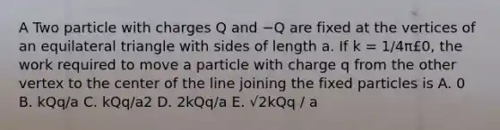 A Two particle with charges Q and −Q are fixed at the vertices of an <a href='https://www.questionai.com/knowledge/koiTh1Ayrt-equilateral-triangle' class='anchor-knowledge'>equilateral triangle</a> with sides of length a. If k = 1/4π£0, the work required to move a particle with charge q from the other vertex to the center of the line joining the fixed particles is A. 0 B. kQq/a C. kQq/a2 D. 2kQq/a E. √2kQq / a